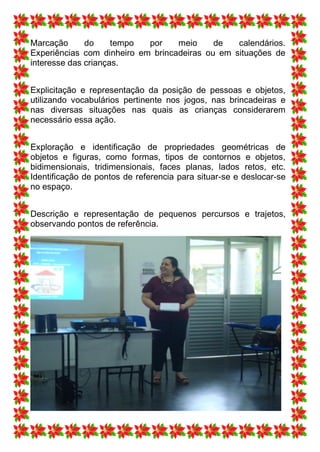 Marcação      do     tempo  por    meio     de   calendários.
Experiências com dinheiro em brincadeiras ou em situações de
interesse das crianças.


Explicitação e representação da posição de pessoas e objetos,
utilizando vocabulários pertinente nos jogos, nas brincadeiras e
nas diversas situações nas quais as crianças considerarem
necessário essa ação.


Exploração e identificação de propriedades geométricas de
objetos e figuras, como formas, tipos de contornos e objetos,
bidimensionais, tridimensionais, faces planas, lados retos, etc.
Identificação de pontos de referencia para situar-se e deslocar-se
no espaço.


Descrição e representação de pequenos percursos e trajetos,
observando pontos de referência.
 