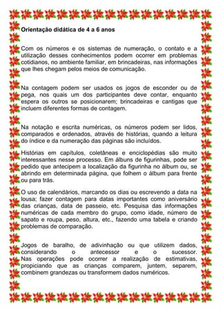 Orientação didática de 4 a 6 anos


Com os números e os sistemas de numeração, o contato e a
utilização desses conhecimentos podem ocorrer em problemas
cotidianos, no ambiente familiar, em brincadeiras, nas informações
que lhes chegam pelos meios de comunicação.


Na contagem podem ser usados os jogos de esconder ou de
pega, nos quais um dos participantes deve contar, enquanto
espera os outros se posicionarem; brincadeiras e cantigas que
incluem diferentes formas de contagem.


Na notação e escrita numéricas, os números podem ser lidos,
comparados e ordenados, através de histórias, quando a leitura
do índice e da numeração das páginas são incluídos.

Histórias em capítulos, coletâneas e enciclopédias são muito
interessantes nesse processo. Em álbuns de figurinhas, pode ser
pedido que antecipem a localização da figurinha no álbum ou, se
abrindo em determinada página, que folhem o álbum para frente
ou para trás.

O uso de calendários, marcando os dias ou escrevendo a data na
lousa; fazer contagem para datas importantes como aniversário
das crianças, data de passeio, etc. Pesquisa das informações
numéricas de cada membro do grupo, como idade, número de
sapato e roupa, peso, altura, etc., fazendo uma tabela e criando
problemas de comparação.


Jogos de baralho, de adivinhação ou que utilizem dados,
considerando    o       antecessor    e    o       sucessor.
Nas operações pode ocorrer a realização de estimativas,
propiciando que as crianças comparem, juntem, separem,
combinem grandezas ou transformem dados numéricos.
 