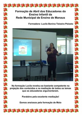 Formação de Abril dos Educadores do
             Ensino Infantil da
    Rede Municipal de Ensino de Manaus

                Formadora: Lucila Bonina Teixeira Peixoto




 Na formação Lucila revelou-se bastante competente na
projeção dos conteúdos e na mediação de todos os temas
           que os educadores argumentaram.

          Parabéns pela excelente mediação!

        Esmos ansiosos pela formação de Maio
 