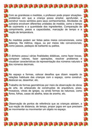 Com as grandezas e medidas, o professor pode propor situações-
problemas em que a criança possa ampliar, aprofundar, e
construir novos sentidos para seus conhecimentos. Atividades de
culinária envolvem diferentes unidades de medida, como o tempo
de cozimento e a quantidade dos ingredientes. Comparação de
comprimento, pesos e capacidades, marcação de tempo e a
noção de temperatura.


As medidas podem ser feitas pelos meios convencionais, como
balança, fita métrica, régua, ou por meios não convencionais,
como passos, pedaços de barbante ou palitos.



O dinheiro possui várias finalidades didáticas, como fazer trocas,
comparar valores, fazer operações, resolver problemas e
visualizar características da representação dos números naturais e
dos números decimais.



No espaço e formas, colocar desafios que dizem respeito ás
relações habituais das crianças com o espaço, como construir,
deslocar-se, desenhar, etc.

Trabalho de formas geométricas por meio da observação de obras
de arte, de artesanato de construções de arquitetura, pisos,
mosaicos, vitrais de igrejas, ou ainda formas da natureza, como
flores, folhas, casas de abelha, teias de aranha, etc.



Observação de pontos de referência que as crianças adotam, a
sua noção de distancia, de tempo, propor jogos em que precisem
se movimentar ou movimentar um objeto no espaço.
 