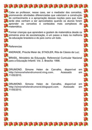 Cabe ao professor, nesse caso, ser o mediador dos conceitos,
promovendo atividades diferenciadas que valorizem a construção
do conhecimento e a apropriação dessas noções para que mais
tarde eles venham a ser aproveitados quando os alunos forem
aprender os conceitos e conteúdos mais complexos de
matemática.

Formar crianças que aprendem e gostem de matemática desde os
primeiros anos de escolarização, é um passo a mais na melhoria
da educação brasileira e do país como um todo.


Referencias

ANDRADE, Priscila Meier de; STADLER, Rita de Cássia da Luz;

BRASIL. Ministério da Educação. Referencial Curricular Nacional
para a Educação Infantil. Vol. 3. Brasília: 1998.


DRUMOND. Simone Helen de Carvalho, disponível               em
http://simonehelendrumond.ning.com. Acessado                em
11/05/2010.


DRUMOND. Simone Helen de Carvalho, disponível               em
http://simonehelendrumond.blogspot.com. Acessado            em
11/05/2010.
 