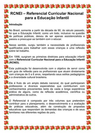 RCNEI – Referencial Curricular Nacional
        para a Educação Infantil
Introdução

No Brasil, somente a partir da década de 90, do século passado,
foi que a Educação Infantil, como um todo, inclusive na questão
de políticas públicas, deixou de ser apenas assistencialista e
passou a preocupar-se também com o educar.

Nesse sentido, surgiu também a necessidade de profissionais
qualificados para trabalhar com essas crianças e uma reflexão
sobre tal trabalho.

Em 1998, surgiram as primeiras diretrizes para educação infantil
com o Referencial Curricular Nacional para a Educação Infantil
(RCNEI).

Esta publicação foi desenvolvida com o objetivo de servir como
um guia de reflexão para os profissionais que atuam diretamente
com crianças de 0 a 6 anos, respeitando seus estilos pedagógicos
e a diversidade cultural brasileira.

Ele é fruto de um amplo debate nacional, do qual participaram
professores e diversos especialistas que contribuíram com
conhecimentos provenientes tanto da vasta e longa experiência
prática de alguns, como da reflexão acadêmica, científica ou
administrativa de outros.

O Referencial é composto por três volumes que pretendem
contribuir para o planejamento, o desenvolvimento e a avaliação
de práticas educativas, além da construção de propostas
educativas que respondam às demandas das crianças e de seus
familiares nas diferentes regiões do país.
 