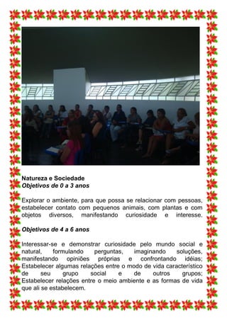 Natureza e Sociedade
Objetivos de 0 a 3 anos

Explorar o ambiente, para que possa se relacionar com pessoas,
estabelecer contato com pequenos animais, com plantas e com
objetos diversos, manifestando curiosidade e interesse.

Objetivos de 4 a 6 anos

Interessar-se e demonstrar curiosidade pelo mundo social e
natural,    formulando    perguntas,   imaginando     soluções,
manifestando opiniões próprias e confrontando idéias;
Estabelecer algumas relações entre o modo de vida característico
de      seu     grupo   social    e    de    outros     grupos;
Estabelecer relações entre o meio ambiente e as formas de vida
que ali se estabelecem.
 