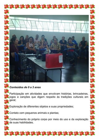 Conteúdos de 0 a 3 anos

Participação em atividades que envolvam histórias, brincadeiras,
jogos e canções que digam respeito às tradições culturais em
geral;

Exploração de diferentes objetos e suas propriedades;

Contato com pequenos animais e plantas;

Conhecimento do próprio corpo por meio do uso e da exploração
de suas habilidades.
 