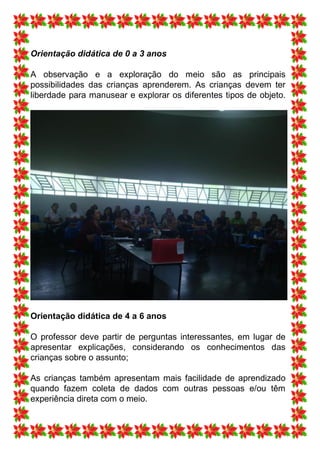 Orientação didática de 0 a 3 anos

A observação e a exploração do meio são as principais
possibilidades das crianças aprenderem. As crianças devem ter
liberdade para manusear e explorar os diferentes tipos de objeto.




Orientação didática de 4 a 6 anos

O professor deve partir de perguntas interessantes, em lugar de
apresentar explicações, considerando os conhecimentos das
crianças sobre o assunto;

As crianças também apresentam mais facilidade de aprendizado
quando fazem coleta de dados com outras pessoas e/ou têm
experiência direta com o meio.
 