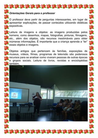 Orientações Gerais para o professor

O professor deve partir de perguntas interessantes, em lugar de
apresentar explicações, de passar conteúdos utilizando didáticas
expositivas.

Leitura de imagens e objetos: as imagens produzidas pelos
homens, como desenhos, mapas, fotografias, pinturas, filmagens,
etc., além dos objetos, são recursos inestimáveis para obter
inúmeras informações. É importante que a criança aprenda a “ler”
esses objetos e imagens.

Objetos antigos que pertencem às famílias, exposições de
museus, vídeos, filmes, programas de televisão são poderosos
recursos para se analisar como viveram pessoas de outras épocas
e grupos sociais. Leitura de livros, revistas e enciclopédias
também.
 