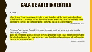 SALA DE AULA INVERTIDA
A reter…
não há uma única maneira de inverter a sala de aula - não há essa coisa da sala de
aula invertida. (...) Inverter a sala de aula tem mais a ver com certa mentalidade: a de
deslocar a atenção do professor para o aprendiz e para a aprendizagem.
(Bergmann e Sams, 2018 )
Segundo Bergmann e Sams todos os professores que invertem a sua sala de aula
devem perguntar-se:
quais as atividades que não exigem a minha presença física e que podem ser retiradas
da sala de aula para dar mais tempo em sala de aula às atividades que são reforçadas
pela minha presença física?
(Bergmann e Sams, 2018)
 
