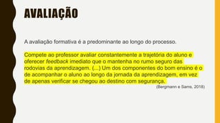AVALIAÇÃO
A avaliação formativa é a predominante ao longo do processo.
Compete ao professor avaliar constantemente a trajetória do aluno e
oferecer feedback imediato que o mantenha no rumo seguro das
rodovias da aprendizagem. (...) Um dos componentes do bom ensino é o
de acompanhar o aluno ao longo da jornada da aprendizagem, em vez
de apenas verificar se chegou ao destino com segurança.
(Bergmann e Sams, 2018)
 