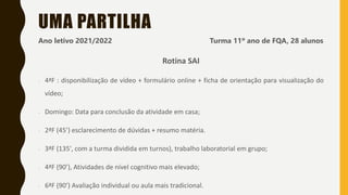 UMA PARTILHA
Ano letivo 2021/2022 Turma 11º ano de FQA, 28 alunos
Rotina SAI
- 4ªF : disponibilização de vídeo + formulário online + ficha de orientação para visualização do
vídeo;
- Domingo: Data para conclusão da atividade em casa;
- 2ªF (45’) esclarecimento de dúvidas + resumo matéria.
- 3ªF (135', com a turma dividida em turnos), trabalho laboratorial em grupo;
- 4ªF (90’), Atividades de nível cognitivo mais elevado;
- 6ªF (90’) Avaliação individual ou aula mais tradicional.
 