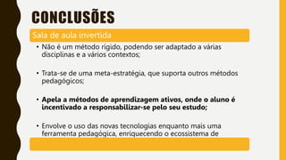 CONCLUSÕES
Sala de aula invertida
• Não é um método rígido, podendo ser adaptado a várias
disciplinas e a vários contextos;
• Trata-se de uma meta-estratégia, que suporta outros métodos
pedagógicos;
• Apela a métodos de aprendizagem ativos, onde o aluno é
incentivado a responsabilizar-se pelo seu estudo;
• Envolve o uso das novas tecnologias enquanto mais uma
ferramenta pedagógica, enriquecendo o ecossistema de
aprendizagem.
 