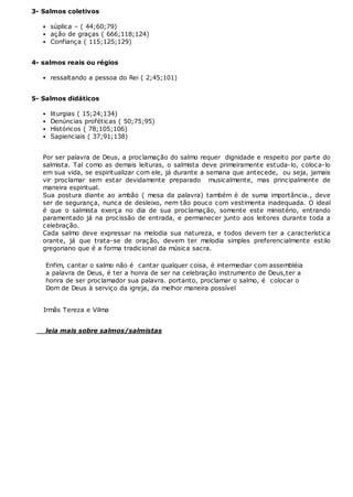 3- Salmos coletivos
súplica – ( 44;60;79)
ação de graças ( 666;118;124)
Confiança ( 115;125;129)
4- salmos reais ou régios
ressaltando a pessoa do Rei ( 2;45;101)
5- Salmos didáticos
liturgias ( 15;24;134)
Denúncias proféticas ( 50;75;95)
Históricos ( 78;105;106)
Sapienciais ( 37;91;138)
Por ser palavra de Deus, a proclamação do salmo requer dignidade e respeito por parte do
salmista. Tal como as demais leituras, o salmista deve primeiramente estuda-lo, coloca-lo
em sua vida, se espiritualizar com ele, já durante a semana que antecede, ou seja, jamais
vir proclamar sem estar devidamente preparado musicalmente, mas principalmente de
maneira espiritual.
Sua postura diante ao ambâo ( mesa da palavra) também é de suma importância., deve
ser de segurança, nunca de desleixo, nem tão pouco com vestimenta inadequada. O ideal
é que o salmista exerça no dia de sua proclamação, somente este ministério, entrando
paramentado já na procissão de entrada, e permanecer junto aos leitores durante toda a
celebração.
Cada salmo deve expressar na melodia sua natureza, e todos devem ter a característica
orante, já que trata-se de oração, devem ter melodia simples preferencialmente estilo
gregoriano que é a forma tradicional da música sacra.
Enfim, cantar o salmo não é cantar qualquer coisa, é intermediar com assembléia
a palavra de Deus, é ter a honra de ser na celebração instrumento de Deus,ter a
honra de ser proclamador sua palavra. portanto, proclamar o salmo, é colocar o
Dom de Deus à serviço da igreja, da melhor maneira possível
Irmãs Tereza e Vilma
leia mais sobre salmos/salmistas
 