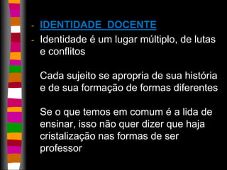 - IDENTIDADE DOCENTE 
- Identidade é um lugar múltiplo, de lutas 
e conflitos 
Cada sujeito se apropria de sua história 
e de sua formação de formas diferentes 
Se o que temos em comum é a lida de 
ensinar, isso não quer dizer que haja 
cristalização nas formas de ser 
professor 
 