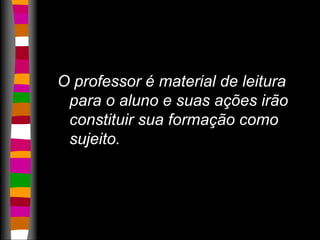O professor é material de leitura 
para o aluno e suas ações irão 
constituir sua formação como 
sujeito. 
 
