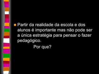  Partir da realidade da escola e dos 
alunos é importante mas não pode ser 
a única estratégia para pensar o fazer 
pedagógico. 
Por que? 
 