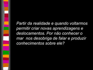Partir da realidade e quando voltarmos 
permitir criar novas aprendizagens e 
deslocamentos. Por não conhecer o 
mar nos desobriga de falar e produzir 
conhecimentos sobre ele? 
 