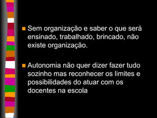  Sem organização e saber o que será 
ensinado, trabalhado, brincado, não 
existe organização. 
 Autonomia não quer dizer fazer tudo 
sozinho mas reconhecer os limites e 
possibilidades do atuar com os 
docentes na escola 
 