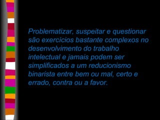 Problematizar, suspeitar e questionar 
são exercícios bastante complexos no 
desenvolvimento do trabalho 
intelectual e jamais podem ser 
simplificados a um reducionismo 
binarista entre bem ou mal, certo e 
errado, contra ou a favor. 
 