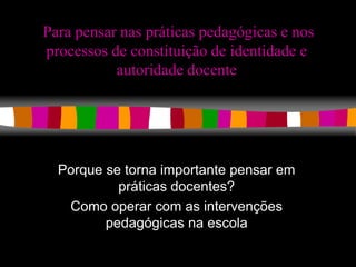 Para pensar nas práticas pedagógicas e nos 
processos de constituição de identidade e 
autoridade docente 
Porque se torna importante pensar em 
práticas docentes? 
Como operar com as intervenções 
pedagógicas na escola 
 