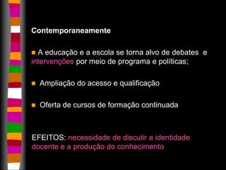 Contemporaneamente 
 A educação e a escola se torna alvo de debates e 
intervenções por meio de programa e políticas; 
 Ampliação do acesso e qualificação 
 Oferta de cursos de formação continuada 
EFEITOS: necessidade de discutir a identidade 
docente e a produção do conhecimento 
 