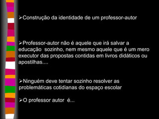 Construção da identidade de um professor-autor 
Professor-autor não é aquele que irá salvar a 
educação sozinho, nem mesmo aquele que é um mero 
executor das propostas contidas em livros didáticos ou 
apostilhas.... 
Ninguém deve tentar sozinho resolver as 
problemáticas cotidianas do espaço escolar 
O professor autor é... 
 