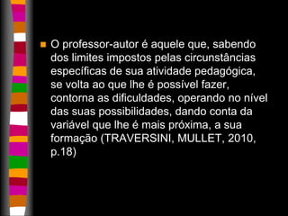  O professor-autor é aquele que, sabendo 
dos limites impostos pelas circunstâncias 
específicas de sua atividade pedagógica, 
se volta ao que lhe é possível fazer, 
contorna as dificuldades, operando no nível 
das suas possibilidades, dando conta da 
variável que lhe é mais próxima, a sua 
formação (TRAVERSINI, MULLET, 2010, 
p.18) 
 