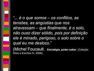 “... é o que somos – os conflitos, as 
tensões, as angústias que nos 
atravessam – que finalmente, é o solo, 
não ouso dizer sólido, pois por definição 
ele é minado, perigoso, o solo sobre o 
qual eu me desloco.” 
(Michel Foucault. Estratégia, poder-saber. (Coleção 
Ditos e Escritos IV, 2006). 
 