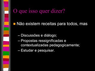 O que isso quer dizer? 
 Não existem receitas para todos, mas 
– Discussões e diálogo; 
– Propostas ressignificadas e 
contextualizadas pedagogicamente; 
– Estudar e pesquisar. 
 