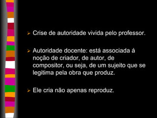  Crise de autoridade vivida pelo professor. 
 Autoridade docente: está associada á 
noção de criador, de autor, de 
compositor, ou seja, de um sujeito que se 
legitima pela obra que produz. 
 Ele cria não apenas reproduz. 
 