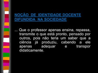 NOÇÃO DE IDENTIDADE DOCENTE 
DIFUNDIDA NA SOCIEDADE 
... Que o professor apenas ensina, repassa, 
transmite o que está pronto, pensado por 
outros, pois não teria um saber que a 
ciência já produziu, cabendo a ele 
apenas adequar e transpor 
didaticamente. 
 