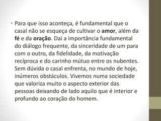• Para que isso aconteça, é fundamental que o
casal não se esqueça de cultivar o amor, além da
fé e da oração. Daí a importância fundamental
do diálogo frequente, da sinceridade de um para
com o outro, da fidelidade, da motivação
recíproca e do carinho mútuo entre os nubentes.
Sem dúvida o casal enfrenta, no mundo de hoje,
inúmeros obstáculos. Vivemos numa sociedade
que valoriza muito o aspecto exterior das
pessoas deixando de lado aquilo que é interior e
profundo ao coração do homem.
 