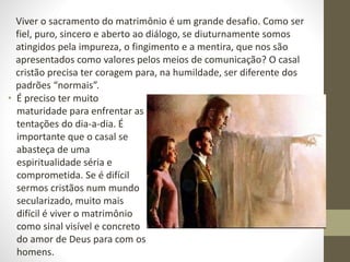 • É preciso ter muito
maturidade para enfrentar as
tentações do dia-a-dia. É
importante que o casal se
abasteça de uma
espiritualidade séria e
comprometida. Se é difícil
sermos cristãos num mundo
secularizado, muito mais
difícil é viver o matrimônio
como sinal visível e concreto
do amor de Deus para com os
homens.
Viver o sacramento do matrimônio é um grande desafio. Como ser
fiel, puro, sincero e aberto ao diálogo, se diuturnamente somos
atingidos pela impureza, o fingimento e a mentira, que nos são
apresentados como valores pelos meios de comunicação? O casal
cristão precisa ter coragem para, na humildade, ser diferente dos
padrões “normais”.
 