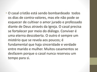 • O casal cristão está sendo bombardeado todos
os dias de contra-valores, mas ele não pode se
esquecer de cultivar o amor jurado e professado
diante de Deus através da Igreja. O casal precisa
se fortalecer por meio do diálogo. Conviver é
uma eterna descoberta. O outro é sempre um
mistério que se revela aos poucos; é
fundamental que haja sinceridade e verdade
entre marido e mulher. Muitos casamentos se
desfazem porque o casal nunca reservou um
tempo para si.
 
