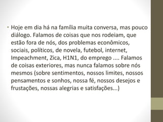 • Hoje em dia há na família muita conversa, mas pouco
diálogo. Falamos de coisas que nos rodeiam, que
estão fora de nós, dos problemas econômicos,
sociais, políticos, de novela, futebol, internet,
Impeachment, Zica, H1N1, do emprego .... Falamos
de coisas exteriores, mas nunca falamos sobre nós
mesmos (sobre sentimentos, nossos limites, nossos
pensamentos e sonhos, nossa fé, nossos desejos e
frustações, nossas alegrias e satisfações...)
 