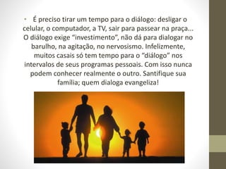 • É preciso tirar um tempo para o diálogo: desligar o
celular, o computador, a TV, sair para passear na praça...
O diálogo exige “investimento”, não dá para dialogar no
barulho, na agitação, no nervosismo. Infelizmente,
muitos casais só tem tempo para o “diálogo” nos
intervalos de seus programas pessoais. Com isso nunca
podem conhecer realmente o outro. Santifique sua
família; quem dialoga evangeliza!
 