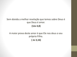 Sem dúvida a melhor revelação que temos sobre Deus é
que Deus é amor.
(1Jo 4,8)
A maior prova deste amor é que Ele nos deus o seu
próprio Filho.
( Jo 3,16)
 