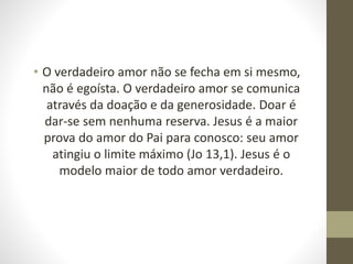 • O verdadeiro amor não se fecha em si mesmo,
não é egoísta. O verdadeiro amor se comunica
através da doação e da generosidade. Doar é
dar-se sem nenhuma reserva. Jesus é a maior
prova do amor do Pai para conosco: seu amor
atingiu o limite máximo (Jo 13,1). Jesus é o
modelo maior de todo amor verdadeiro.
 