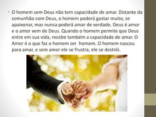 • O homem sem Deus não tem capacidade de amar. Distante da
comunhão com Deus, o homem poderá gostar muito, se
apaixonar, mas nunca poderá amar de verdade. Deus é amor
e o amor vem de Deus. Quando o homem permite que Deus
entre em sua vida, recebe também a capacidade de amar. O
Amor é o que faz o homem ser homem. O homem nasceu
para amar, e sem amor ele se frustra, ele se destrói.
 