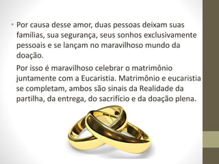 • Por causa desse amor, duas pessoas deixam suas
famílias, sua segurança, seus sonhos exclusivamente
pessoais e se lançam no maravilhoso mundo da
doação.
Por isso é maravilhoso celebrar o matrimônio
juntamente com a Eucaristia. Matrimônio e eucaristia
se completam, ambos são sinais da Realidade da
partilha, da entrega, do sacrifício e da doação plena.
 