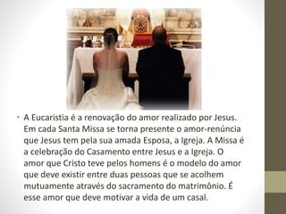 • A Eucaristia é a renovação do amor realizado por Jesus.
Em cada Santa Missa se torna presente o amor-renúncia
que Jesus tem pela sua amada Esposa, a Igreja. A Missa é
a celebração do Casamento entre Jesus e a Igreja. O
amor que Cristo teve pelos homens é o modelo do amor
que deve existir entre duas pessoas que se acolhem
mutuamente através do sacramento do matrimônio. É
esse amor que deve motivar a vida de um casal.
 