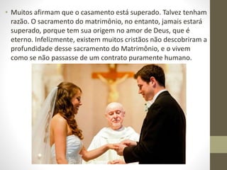 • Muitos afirmam que o casamento está superado. Talvez tenham
razão. O sacramento do matrimônio, no entanto, jamais estará
superado, porque tem sua origem no amor de Deus, que é
eterno. Infelizmente, existem muitos cristãos não descobriram a
profundidade desse sacramento do Matrimônio, e o vivem
como se não passasse de um contrato puramente humano.
 