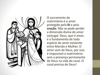 • O sacramento do
matrimônio é o amor
protegido pela fé e pela
oração. Não se pode perder
a dimensão divina do amor
conjugal. Deus, que é amor,
é o fundamento de toda
espécie de amor existente
entre Marido e Mulher. O
amor vem de Deus, por isso
é impossível o matrimônio
sem a presença permanente
de Deus na vida do casal. O
casal precisa de Deus!
 