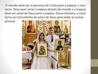 • O marido deve ser a presença de Cristo para a esposa, e vice-
versa. Deus quer amar a esposa através do marido e a esposa
deve ser canal de Deus para o esposo. Dessa maneira, o casal
torna-se instrumento do amor de Deus para todas as outras
pessoas.
 