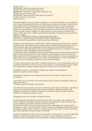 ALUNO: "LO...".
PROFESSOR: "Muito bem. Que letras ouves?"
ALUNO: "LO-LO-L-L-L-O-O-O; o [L] e o [O].
PROFESSOR: "Muito bem. Viste? Unhas esquecido o [L].
ALUNO: "Como se escreve o [L]?”.
PROFESSOR: "Pensa um pouco. Onde podes encontrá-la?”.
ALUNO: "Ah! Já sei, é de Laura".
Impossível? Ora!

É possível trabalhar com essa proposta com poucos ou com mui¬tos alunos, na zona urbana ou
rural. E possível personalizar o ensino se confiamos na autonomia das crianças. É possível usar
vários truques para uma organização mais aberta e flexí¬vel da aula. É possível pesquisar o
pensamento das crianças e, ao mes¬mo tempo, compartilhar coletivamente, com colegas
professores, outras decisões. É possível usar livros-textos, ou não! E possível usar muitos livros,
e contos, jornais, revistas, catálogos e de tudo um pouco. E necessário que o professor leia,
escreva, reflita, dis¬cuta e é melhor quando pode compartilhar sua experiência para analisá-la,
criticá-la, corrigi-la.
PARTE III: CONTEÚDOS CURRICULARES E SEQUÊNCIAÇÃO
CAPÍTULO 11: ORGANIZAÇÃO DOS CONTEÚDOS CURRICULARES
Desenvolvimento de capacidades e objetivos das etapas educativas

O objetivo tanto da Educação In¬fantil como do Ensino Fundamental é desenvolver o domínio
das lingua¬gens oral e escrita que são conside¬radas capacidades fundamentais para viver na
nossa sociedade. Qual seria o significado de saber lingua¬gem? Do conjunto de objetivos
colocados para a Educação Infantil e para o Ensino Fundamental é possí¬vel deduzir como deve
ser enfocado o ensino da linguagem dentro do currículo:
• É possível perceber a importân¬cia da postura (do corpo), do desenvolvimento do desenho, da
grafia, do traço; da quali¬dade dos textos propostos; da valorização do que a criança já sabe.
Enfim, uma forma de ensinar que ajude a criança a conhecer melhor a si mesma, expressar suas
ideias, valori¬zar suas possibilidades, reco¬nhecer suas dificuldades, sen¬tir-se estimulada,
auto avali¬ar-se para regular seu próprio processo de aprendizagem.

• Propõe-se uma forma de orga¬nizar a atividade escolar que es¬timule a participação pesso¬al,
a iniciativa permitindo ao aluno pensar por conta própria e ser responsável por suas de¬cisões,
que a relação com o professor inspire segurança e confiança em suas possibili¬dades.

• Trabalhar em grupo, em atividades complexas, que requei¬ram planejamento,
desenvolvi¬mento e revisão conjunta.

• Aproveitar ao máximo a curio¬sidade das crianças; não tra¬balhar a partir de temas
pre¬fixados.

• Aproveitar o que a comunida¬de em que vivemos oferece: cartazes, propagandas, folhe¬tos,
festas, costumes etc.
• Trabalhar a partir do enfoque comunicativo.

• Ter clareza de que para apren¬der a ler e escrever não basta acertar, memorizar, reproduzir ou
copiar, mas é necessário manipular dados, formular hipóteses, planejar estratégi¬as de
resolução dos proble¬mas, buscar os recursos ne¬cessários, realizar, encontrar soluções e
comprovar os resultados, corrigir e revisar.

A linguagem como área curricular: os objetivos da área

As capacidades fundamentais que se pretende desenvolver nos alunos, e que acabamos de
relatar, desenham um modelo consistente acerca da orientação para o ensino da lingua¬gem,
que vai continuar sendo deline¬ado com os objetivos de área.
Na Educação Infantil resolveu-se integrar numa só área a linguagem oral, a aproximação à
linguagem es¬crita, a expressão plástica, musical e corporal, e a linguagem matemática incluída
em relações, medida e repre¬sentação no espaço. Tenta-se estru¬turar o currículo a partir das
princi¬pais linguagens de representação da realidade.

No Ensino Fundamental a ênfase está na comunicação e no intercâm¬bio, no uso dos diferentes
códigos a serviço da expressão ajustada ao con¬texto. Língua e Literatura, por sua vez,
constituem uma área específica que deve aprofundar os aspectos básicos da linguagem oral e
 