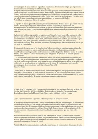 aprendizagem de cada conteúdo específico; é elaborado através da investiga¬ção rigorosa do
funcionamen¬to das situações didáticas". (p. 105).
É importante considerar que o saber didático, como qualquer outro objeto de conhecimento, é
construído através da interação do sujeito com o objeto, ele se encontra, portanto, dentro da sala
de aula, e não é exclu-sividade dos professores que traba¬lham com crianças, ele está presen¬te
também em nossas oficinas de capacitação. Então, para apropriar-se desse saber é preciso estar
em sala de aula, buscando conhecer a sua realidade e as suas especificidades.
A atividade na aula como objeto de análise

O registro de classe apresenta-se como principal instrumento de aná¬lise do que ocorre em sala
de aula. Esses registros podem ser utilizados durante a capacitação objetivando um
aprofundamento do conhecimento didático, já que as situações nele apre¬sentadas permitem
uma reflexão con¬junta a respeito das situações didáti¬cas requeridas para o ensino da lei¬tura
e escrita.

Optamos por utilizar, a princípio, os registros das 'situações boas' ocor-ridas em sala de aula,
porque perce¬bemos, através da experiência, que a ênfase nas 'situações más' distanci¬ava
capacitadores e educadores, e para além, criavam um clima de in¬certeza, por enfatizar o que
não se deve fazer, sem apresentar direções do que poderia ser feito, em suma, quando
enfatizamos 'situações boas´ estamos mostrando o que é possível realizar em sala de aula, o que
por si só, já é motivador.

É importante destacar que as 'si¬tuações boas' não se constituem em situações perfeitas, elas
apresentam erros que, ao serem analisados, en-riquecem a prática docente, pois são:
considerados como importantes ins-trumentos de análise da prática didática - ponto de partida
de uma nova reflexão - sendo vistos como parte integrante do processo de constru¬ção do
conhecimento.
"... a análise de registros de classe opera como coluna ver¬tebral no processo de capacitação,
porque é um recurso insubstituível para a comunica¬ção do conhecimento didático e porque é a
partir da análise dos problemas, propostas e in¬tervenções didáticas que adqui¬re sentido para
os docentes se aprofundarem no conhecimen¬to do objeto de ensino e de s processos de
aprendizagem desse objeto por parte das crianças", (p. 116).
Palavras Finais

Quanto mais os profissionais capacitadores conhecerem a prática pedagógica e os que exercitam
essa prática no dia-a-dia: as crenças que os sustentam e os mecanismos que utilizam; quanto
mais conhecerem como se dá o processo de ensino e aprendizagem da leitura e escrita na escola,
mais estarão em condições de ajudar o professor em sua prática docente.




11. LERNER, D. e SADOVSKY, P. O sistema de numeração:um problema didático. In: PARRA,
Cecília; SAIZ Irmã; [et al] (Org.). Didática da Matemática: Reflexões Psicopedagógicas.
Tradução por Juan Acuña Llorens. Porto Alegre: Artes Médicas, 1996. p. 73-155.


Como e porque se iniciou a pesquisa sobre a aquisição da noção de número.

A relação entre os grupamentos e a escrita numérica tem sido um problema para as crianças nas
ex¬periências escolares o que tem le¬vado pesquisadores e educadores re¬alizarem esforços,
com experimen¬tos de recursos didáticos diversos, para tornar real a noção de agrupa¬mentos
numéricos às crianças nas series iniciais. A gravidade do pro¬blema foi detectada através de
en¬trevistas com crianças que não eram trabalhadas nos programas que usa¬vam estes
recursos.

Elas utilizavam métodos conven¬cionais nas operações de adição e subtração (vai um) sem
entende¬rem os conceitos de unidades, de¬zenas e centenas. Mesmo naque¬las que pareciam
acertar, não de¬monstravam entender os algaris¬mos convencionais na organização de nosso
sistema de numeração. (Lerner,D 1992).

As dificuldades foram detectadas e analisadas em crianças de vários países. Chamou a atenção
 