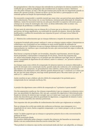 dos pesquisadores o fato das crianças não entenderem os princípios do sistema numérico. Foi
verificado que as práticas pedagógicas não consideravam os aspectos sociais e históricos
vivi¬dos pelas crianças, ou seja, o dia-dia que traziam para escola não era importante quando os
alunos che¬gavam à escola, e mesmo no decor¬rer do ano letivo; a preocupação es¬tava
centrada apenas na fixação da representação gráfica.

Era necessário compreender o caminho mental que essas crian¬ças percorriam para adquirirem
este conhecimento. Para tornar cla¬ro esse fenômeno, iniciaram pela elaboração de situações
didáticas. Assim foi necessário testá-las em aula para descobrir os aspectos relevantes para as
crianças no sis¬tema de numeração, tais como: as ideias elaboradas sobre os núme¬ros,
formulação de problemas e conflitos existentes.

Foi por meio de entrevistas com as crianças de 5 a 8 anos que se es-clareceu o caminho que
percorrem, de forma significativa, na construção de conceito de número. Através das ideias,
justificações e conflitos de-monstrados nas respostas foi possí¬vel traçar novas linhas de
trabalho didático.

// - História dos conhecimentos que as crianças elaboram a respeito da numeração escrita

A pergunta levantada pelos pesqui¬sadores é: como as crianças compre-endem e interpretam os
conhecimen¬tos vivenciados no seu cotidiano no meio social-familiar de utilização da
numeração escrita? A hipótese era que as crianças elaboram critérios própri¬os para produzir
representações nu¬méricas e que a construção da nota¬ção convencional não segue a ordem da
sequência numérica.

Para buscar a resposta às hipóte¬ses levantadas, situações experimentais, através de jogos
foram projetadas e relacionadas à comparação de nú-meros. Através das respostas das
cri¬anças entrevistadas chegou-se a su-posição que elas elaboram uma hipó¬tese de "quanto
maior a quantidade de algarismos de um número, maior é o número", ou "primeiro número é
quem manda".

As crianças usam como critério de comparação de números maiores ou menores elaborando a
partir da interação com a numeração escrita, quando ainda não conhecem a de¬nominação oral
dos números que comparam. Ao generalizarem estes critérios, outras crianças mostraram
dificuldades com afirmações contra¬ditórias quando afirmavam que "o numeral 112 é maior que
89, por que tem mais números, mas logo muda apontando para o 89 como maior por que - 8
mais 9 é 17 -, então é mais."

Assim concluiu-se que a elabora¬ção de critério de comparação é im-portante para a
compreensão da nu¬meração escrita.(p. 81).



A posição dos algarismos como critério de comparação ou "o primeiro é quem manda"

Um dos argumentos usados pe¬las crianças respondentes é que ao comparar os números com a
mes¬ma quantidade de algarismos, dizi¬am que, a posição dos algarismos é determinada pela
função no sistema de números (por exemplo: que 31 é maior que 13 por que o 3 vem primeiro).
Assim elas descobrem que além da quantidade de algarismos, a magnitude do número é outra
carac¬terística específica dos sistemas posicionais.

Tais respostas não são precedidas de conhecimentos das razões que originaram as variações.

Para as crianças da 1a série que ainda não conhecem as dezenas, mas conseguem ver a
magnitude do nú¬mero, fazem a seguinte comparação: o 31 é maior porque o 3 de 31 é maior
que o 2 do 25.

Assim "os dados sugerem que as crianças se apropriam primeiro da es-crita convencional da
potência de base."
Papel da numeração falada
Os conceitos elaborados pelas crianças a respeito dos números são baseados na numeração
falada e em seu conhecimento descrita conven-cional dos "nós".

"Para produzir os números cuja escrita convencional ainda não havi¬am adquirido, as crianças
 