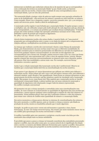 misturavam os símbolos que conheciam colocan-do-os de maneira tal, que se correspondiam
com a ordenação dos termos na numeração falada" (p.92). Sendo assim, ao fazerem
compara¬ções de sua escrita, o fazem como resultado de uma correspondência com a
numeração falada, e por ser esta não posicional.

"Na numeração falada a justapo¬sição de palavras supõe sempre uma operação aritmética de
soma ou de multiplicação - elas escrevem um número e pensam no valor total des¬se número.
Como exemplo: duzen¬tos e cinquenta e quatro -escrevem somando 200+ 50+ 4 ou 200504 e
quatro mil escrevem 41000- dando a ideia de multiplicação".

A numeração escrita regular é mais fechada que a numeração falada. É regular porque a soma e
a multiplica¬ção, são utilizadas sempre pela multi-plicação de cada algarismo pela po¬tência da
base correspondente, e se somam aos produtos que resultam dessas multiplicações." É fechada
porque não existe nenhum vestígio das operações aritméticas racionais envol¬vidas, sendo
deduzidas a partir da posição que ocupam os algarismos.
Ex: 4815 = 4x 103 + 8x102+ 1x 101 + 5x10.

Através destes insipientes resulta¬dos acima citados, é possível dedu¬zir "uma possível
progressão nas correspondências entre o nome e a no-tação do número até a compreensão das
relações aditivas e multiplicativas envolvidas na numeração falada".

As crianças que realizam a escrita não-convencional o fazem a seme-lhança da numeração
falada, pois demonstraram em suas escritas numé-ricas que as diferentes modalidades de
produção coexistem para os números posicionados em diferentes in¬tervalos da sequência ao
escreverem qualquer número convencionalmen¬te com dois ou três algarismo em
correspondência com a forma oral. Exemplo: podem escrever cento e trin¬ta e cinco em forma
convencional (135), mas representam mil e vinte e cinco da seguinte forma: 100025. Mesmo
aquelas crianças que escrevem convencionalmente os números entre cem e duzentos, podem
não genera¬lizar esta modalidade a outras cente¬nas. Por exemplo, escrevem 80094
(oitocentos e noventa e quatro).

Assim é que a relação numeração fala/numeração escrita não é unidirecional. Observa-se
também que a numeração falada intervém na conceitualização da escrita numérica.

O que parece é que algumas cri¬anças demonstram que utilizam um critério para elaborar a
numeração escrita. Assim acham que mil e cem e cem mil sejam a mesma coisa, pois elaboram o
elemento símbolo, quali¬ficação e não quantificação. Desta forma as crianças apropriam-se pro-
gressivamente da escrita convencio¬nal dos números a partir da vinculação com a numeração
falada. Mas pergun¬ta-se, como fazem isto? Elas supõem que a numeração escrita se vincula
estritamente à numeração falada, e sabem também que em nosso sistema de numeração a
quantidade de algarismos está relacionada à magni¬tude do número representado.
Do conflito à notação convencional

Há momentos em que a criança manipula a contradição entre suas conceitualizações sem
conflito. Às vezes centram-se exclusivamente na quantidade de algarismos das suas escritas que
produziram, e parece ignorar qualquer outra consideração a respeito do valor dos números re-
presentados. Assim também parece claro que não é suficiente conhecer o valor dos números
para tomar cons¬ciência do conflito entre quantidade de número e a numeração falada.

Em outros momentos a criança parece alternar os sistemas de conceitualizações dos números.
Em outro momento, o conflito aparece, pois ao vincular a criança a numera¬ção falada na
produção da escrita, mostra-se insatisfeita achando que é muito algarismo.

Exemplo: Ao pedir-se para escre¬verem seis mil trezentos e quarenta e cinco, fazem
600030045. Ao mes¬mo tempo escrevem 63045. Isto mostra que nesse momento encon¬tra-se
em conflito pela aproximação da escrita convencional e a falada.

O conflito é percebido após com¬pararem e corrigirem a escrita numé¬rica feita por eles
mostrando uma solução mais ou menos satisfatória.

É percebido que pouco a pouco a criança vai tomando consciência das contradições procurando
superar o conflito, mas sem saber como; pou¬co a pouco através da re-significação da relação
entre a escrita e a numera-ção falada elaboram ferramentas para superar o conflito. Essa parece
ser uma importante etapa para progredir na escrita numérica convencional. Portanto, as
 