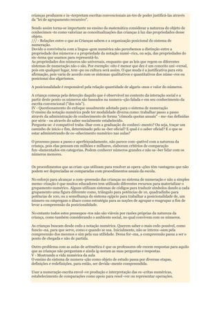 crianças produzem e in¬terpretam escritas convencionais an-tes de poder justificá-las através
da "lei de agrupamento recursivo".

Sendo assim torna-se importante no ensino da matemática considerar a natureza do objeto de
conhecimen¬to como valorizar as conceitualizações das crianças à luz das propriedades desse
objeto.
/// - Relações entre o que as Crianças sabem e a organização posicional do sistema de
numeração.
Devido a convivência com a lingua¬gem numérica não percebemos a distinção entre a
propriedade dos números e a propriedade da notação numé¬rica, ou seja, das propriedades do
sis¬tema que usamos para representá-lo.
As propriedades dos números são universais, enquanto que as leis que regem os diferentes
sistemas de numeração não o são. Por exemplo: oito é menor que dez é um conceito uni¬versal,
pois em qualquer lugar, tem¬po ou cultura será assim. O que muda é a justificativa para esta
afirmação, pois varia de acordo com os sistemas qualitativos e quantitativos dos núme¬ros ou
posicionai dos algarismos.

A posicionalidade é responsável pela relação quantidade de algaris¬mos e valor do números.

A criança começa pela detecção daquilo que é observável no contexto da interação social e a
partir deste ponto os números são baseados na numera¬ção falada e em seu conhecimento da
escrita convencional ("dos nós").
IV - Questionamento do enfoque usualmente adotado para o sistema de numeração
O ensino da notação numérica pode ter modalidade diversa como: trabalhar passo a passo
através da administração de conhecimento de forma "cômoda quotas anuais" - me¬tas definidas
por série - ou através do saber socialmente estabelecido.
Pergunta-se: é compatível traba¬lhar com a graduação do conheci¬mento? Ou seja, traçar um
caminho de início e fim, determinado pelo sa¬ber oficial? E qual é o saber oficial? E o que se
estar administrando de co¬nhecimento numérico nas aulas?

O processo passo a passo e aperfeiçoadamente, não parece com¬patível com a natureza da
criança, pois elas pensam em milhões e milhares, elaboram critérios de comparação
fun¬damentados em categorias. Podem conhecer números grandes e não sa¬ber lidar com os
números menores.


Os procedimentos que as crian¬ças utilizam para resolver as opera¬ções têm vantagens que não
podem ser depreciadas se comparadas com procedimentos usuais da escola.

No esforço para alcançar a com¬preensão das crianças no sistema de numeração e não a simples
memo¬rização é que muitos educadores tem utilizado diferentes recursos para materializar o
grupamento numérico. Alguns utilizam sistemas de códigos para traduzir símbolos dando a cada
grupamento uma figura diferente como, triângulo para potências de 10, quadradinho para
potências de 100, ou a semelhança do sistema egípcio para trabalhar a posicionalidade de, um
número ou empregam o ábaco como estratégia para as noções de agrupar e reagrupar a fim de
levar a compreensão da posicionalidade.

No entanto todos estes pressupos¬tos não são viáveis por razões próprias da natureza da
criança, como também considerando o ambiente social, no qual convivem com os números.

As crianças buscam desde cedo a notação numérica. Querem saber o mais cedo possível, como
funcio¬na, para que serve, como e quando se usa. Inicialmente, não se interes¬sam pela
compreensão dos mesmos e sim pela sua utilidade. Dessa for¬ma, a compreensão passa a ser o
ponto de chegada e não de partida.

Outro problema com as aulas de aritmética é que os professores ofe-recem respostas para aquilo
que as crianças não perguntam e ainda ig-noram as suas perguntas e respostas.
V - Mostrando a vida numérica da aula
O ensino do sistema de numera¬ção como objeto de estudo passa por diversas etapas,
definições e redefinições, para então, ser devida¬mente compreendida.

Usar a numeração escrita envol¬ve produção e interpretação das es¬critas numéricas,
estabelecimento de comparações como apoio para resol¬ver ou representar operações.
 