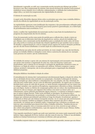 Inicialmente o aprendiz, ao utili¬zar a numeração escrita encontra pro-blemas que podem
favorecer a me¬lhor compreensão do sistema, pois através da busca de soluções torna possível
estabelecer novas relações; leva à reflexões, argumentações, a validação dos conhecimentos
adqui-ridos, e ao inicio da compreensão das regularidades do sistema.

O sistema de numeração na aula.

A seguir serão discutidas algumas ideias sobre os princípios que orien¬tam o trabalho didático
através da reflexão da regularidade no uso da numeração escrita.

As regularidades aparecem como justificação das respostas e dos procedimentos utilizados pelas
crianças ou como descobertas, necessários para tornar possível a generalização, ou a elaboração
de procedimentos mais econômicos. P.117

Assim, a análise das regularidades da numeração escrita é uma fonte de insubstituível no
progresso da compreensão das leis do sistema.

O uso da numeração escrita como ponto de partida para a reflexão deve, desde o inicio ser
trabalhada com os diferentes intervalos da sequência nu¬mérica, através de trabalho com
pro¬blemas, com a numeração escrita desafiadora para a condução de resolu¬ções, de forma
que cada escrita se construa em função das relações significativas que mantêm com as outras.
Os desafios e argumentações le¬vam as crianças serem capazes de resolver situações-problema
que ain¬da não foram trabalhadas e à sociali-zação do conhecimento do grupo.

As experiências nas aulas são de caráter provisório, às vezes comple¬xas, mas são inevitáveis,
porque no trabalho didático é obrigado a consi¬derar a natureza do sistema de nu¬meração
como processo de constru¬ção do conhecimento.



No trabalho de ensinar e apren¬der um sistema de representação será necessário criar situações
que permi¬tam mostrar a organização do siste-ma, como ele funciona e quais suas
propriedades, pois o sistema de nu-meração é carregado de significados numéricos como, os
números, a re-lação de ordem e as operações arit¬méticas. Portanto comparar e operar,
ordenar, produzir e interpretar, são os eixos principais para a organização das situações
didáticas propostas.

Situações didáticas vinculadas à relação de ordem

O entendimento do sistema deci¬mal posicionai está diretamente ligada a relação de ordem. Por
isto as atividades devem estar centradas na comparação, vinculada à ordenação do sistema.
Alguns exemplos po¬dem melhorar o entendimento des¬sas relações, são elas: simulação de
uma loja para vender balas, em pa¬cotes de diferentes quantidades. Ao sugerir que as crianças
decidam qual o preço de cada tipo de pacote, es¬tarão fazendo comparações em con¬junto com
os colegas, notações, com¬param as divergências, argumentam e discutem as ideias, orientadas
por uma lógica. Assim os critérios de comparação podem não ser coloca¬dos imediatamente em
ação por to¬das as crianças, pois algumas irão realizar com maior ou menor esfor¬ço o
ordenamento, outras ordenam parcialmente alguns números, e os demais se limitam a copiar a
que os outros colegas fizeram. Todos nesta atividade se interagem. Os primeiros têm a
oportunidade de fundamentar sua produção e conceitualizar os re-cursos que já utilizavam. As
crianças que ordenam parcialmente aprendem ao longo da situação, levantam per¬guntas e
confirmam as ideias que não tinham conseguido associar. As cri¬anças que não exteriorizaram
nenhu¬ma resposta, também se indagam e podem obter respostas que não ti¬nham
encontrado. As crianças que se limitam copiar, é importante que o professor as estimule com
interven¬ções orientadas para desenvolver nelas o trabalho autônomo. Também devem ser
estimuladas a pergunta¬rem a si mesmas antes de ir aos ou¬tros, recorrer ao que sabem e
des¬cobrir seus próprios conhecimentos, e que são capazes de resolver os pro¬blemas. Enfim,
deve ser incentivada a autonomia.

Uma segunda experiência é aquela que pode usar materiais com nume-ração sequencial com fita
métrica, régua, paginação de livros, numera¬ção das casas de uma rua. Todas es¬tas atividades
ajudam as crianças buscarem por si mesmas as informa¬ções que precisam.

No trabalho conjunto todas as cri¬anças tem oportunidade de aprender, mesmo que em ritmos
 