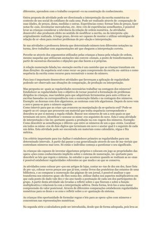 diferentes, aprendem com o trabalho cooperati¬vo na construção do conhecimento.

Outra proposta de atividade pode ser direcionada a interpretação da escrita numérica no
contexto de uso social do cotidiano de cada uma. Pode ser realizado através de: comparação de
suas idades, de preços, datas, medidas e outras. Experiências como: formar lista de preços, fazer
notas fis¬cais, inventariar mercadorias, etc. Atra¬vés de experiências semelhantes, é possível
levar as crianças considerar a relevância da relação de ordem numérica. As atividades
desenvolvi¬das produzem efeito no sentido de modificar a escrita, ou da interpreta¬ção
originalmente realizada. A longe prazo, devem ser capazes de montar e utilizar estratégias de
relação de or¬dem para resolver problemas de pro¬dução e interpretação.

Se nas atividades a professora detecta que determinado número tem diferentes notações na
turma, deve trabalhar com argumentações até que cheguem a interpretação correta.

Percebe-se através dos argumentos utilizados pelas crianças a busca pela relação de ordem,
mesmo naquelas que utilizaram anotações não conven¬cionais, a ponto de transformarem a
partir de sucessivas discussões e objeções que elas fazem a si próprias.

A relação numeração falada/nu¬meração escrita é um caminho que as crianças transitam em
duas direções: da sequência oral como recur¬so para compreensão da escrita nu¬mérica e como
sequência da escrita como recurso para reconstruir o nome do número.

Para isso é importante desenvolver atividades que favoreçam a aplicação de regularidade
podendo ser observado nas situações de comparação, de produção ou interpretação.

Mas pergunta-se: quais as regularidades necessárias trabalhar na contagem dos números?
Estabelecer as regularidades tem o objetivo de tornar possível a formulação de problemas
dirigidos às crianças, mas também para que adquiriram ferramentas para auto-criticar as
escritas baseadas na correspondência com a numeração falada e na contagem dos números.
Exemplo: as dezenas com dois algarismos, as centenas com três algarismos. Depois do nove vem
o zero e passa-se para o número seguinte
Como intervir para que as crian¬ças avancem na manipulação da se-quência oral? Pode-se
sugerir as cri¬anças que procurem um material que tenha sequência correspondente e
descubra-se por si mesma a regula-ridade. Buscar nos números de um a cem quais os que
terminam em nove, identificar e nomear os núme¬ros seguintes do nove. Esta é uma atividade
de interpretação e tão im¬portante quanto a produção na con¬tagem dos números. Exemplo:
Como descobrir as semelhanças e diferen¬ças entre os números de um a qua¬renta. Localizar
em todos os núme¬ros de dois dígitos que terminam em nove e anotar qual é o seguinte de cada
um deles. Esta atividade pode ser encontrada em materiais como calendário, régua e fita
métrica.

Um critério importante para tra¬balhar é estabelecer primeiro as regularidades para um
determinado intervalo. A partir daí passar a sua generalização através do uso de ma¬teriais que
contenham números mai-ores. Só então o indivíduo começa a questionar o seu significado.

As crianças são capazes de inventar algarismos próprios e colocam em jogo as propriedades das
opera¬ções como conhecimento implícito sobre o sistema de numeração, im¬portante para
descobrir as leis que regem o sistema. Ao estudar o que acontece quando se realizam as so¬mas
é possível estabelecer regularidades referentes ao que muda e ao que se conserva.

As atividades como colocar pre¬ços em artigos de lojas, contar no¬tas de dez em dez, fazer lista
de pre¬ço, colocar novos preços aos que já tem, contar livros das prateleiras das estantes de uma
biblioteca, e ao comparar a numeração das páginas de um jornal, é possível analisar o que
transforma nos números quan¬do lhes soma dez. utilizar dados nos aspectos multiplicativos em
que cada ponto do dado vale dez e vão ano-tando a pontuação de cada um dos participantes do
grupo. A partir desta atividade são levadas a refletir sobre o que fizeram e sobre a função
multiplicativa e relacioná-la com a interpretação aditiva. Desta forma, levá-los a uma maior
compreensão do valor posicional. Através de diferentes comparações estabelecem regularidades
numéricas para os dezes e os cens e refletir sobre a or¬ganização do sistema.

As crianças têm oportunidade de formular regras e leis para as opera¬ções com números e
concentram nas representações numéricas.

Na segunda série a calculadora pode ser introduzida, desde que de forma adequada, pois leva as
 