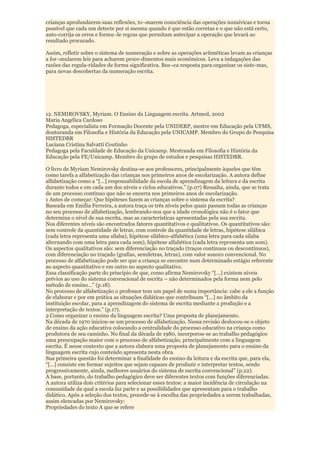 crianças aprofundarem suas reflexões, to¬marem consciência das operações numéricas e torna
possível que cada um detecte por si mesma quando é que estão corretas e o que não está certo,
auto-corrija os erros e formu¬le regras que permitam antecipar a operação que levará ao
resultado procurado.

Assim, refletir sobre o sistema de numeração e sobre as operações aritméticas levam as crianças
a for¬mularem leis para acharem proce-dimentos mais econômicos. Leva a indagações das
razões das regula-ridades de forma significativa. Bus¬ca resposta para organizar os siste-mas,
para novas descobertas da numeração escrita.




12. NEMIROVSKY, Myriam. O Ensino da Linguagem escrita. Artmed, 2002
Maria Angélica Cardoso
Pedagoga, especialista em Formação Docente pela UNIDERP, mestre em Educação pela UFMS,
doutoranda em Filosofia e História da Educação pela UNICAMP. Membro do Grupo de Pesquisa
HISTEDBR
Luciana Cristina Salvatti Coutinho
Pedagoga pela Faculdade de Educação da Unicamp. Mestranda em Filosofia e História da
Educação pela FE/Unicamp. Membro do grupo de estudos e pesquisas HISTEDBR.

O livro de Myriam Nemirovsky destina-se aos professores, principalmente àqueles que têm
como tarefa a alfabetização das crianças nos primeiros anos de escolarização. A autora define
alfabetização como a “[...] responsabilidade da escola de aprendizagem da leitura e da escrita
durante todos e em cada um dos níveis e ciclos educativos.” (p.07) Ressalta, ainda, que se trata
de um processo contínuo que não se encerra nos primeiros anos de escolarização.
1 Antes de começar: Que hipóteses fazem as crianças sobre o sistema da escrita?
Baseada em Emília Ferreira, a autora traça os três níveis pelos quais passam todas as crianças
no seu processo de alfabetização, lembrando-nos que a idade cronológica não é o fator que
determina o nível de sua escrita, mas as características apresentadas pela sua escrita.
Nos diferentes níveis são encontrados fatores quantitativos e qualitativos. Os quantitativos são:
sem controle da quantidade de letras, com controle da quantidade de letras, hipótese silábica
(cada letra representa uma sílaba), hipótese silábico-alfabética (uma letra para cada sílaba
alternando com uma letra para cada som), hipótese alfabética (cada letra representa um som).
Os aspectos qualitativos são: sem diferenciação no traçado (traços contínuos ou descontínuos),
com diferenciação no traçado (grafias, semiletras, letras), com valor sonoro convencional. No
processo de alfabetização pode ser que a criança se encontre num determinado estágio referente
ao aspecto quantitativo e em outro no aspecto qualitativo.
Essa classificação parte do princípio de que, como afirma Nemirovsky “[...] existem níveis
prévios ao uso do sistema convencional de escrita – não determinados pela forma nem pelo
método de ensino...” (p.18).
No processo de alfabetização o professor tem um papel de suma importância: cabe a ele a função
de elaborar e por em prática as situações didáticas que contribuam “[...] no âmbito da
instituição escolar, para a aprendizagem do sistema de escrita mediante a produção e a
interpretação de textos.” (p.17).
2 Como organizar o ensino da linguagem escrita? Uma proposta de planejamento.
Na década de 1970 iniciou-se um processo de alfabetização. Nessa revisão deslocou-se o objeto
de ensino da ação educativa colocando a centralidade do processo educativo na criança como
produtora de seu caminho. No final da década de 1980, incorporou-se ao trabalho pedagógico
uma preocupação maior com o processo de alfabetização, principalmente com a linguagem
escrita. É nesse contexto que a autora elabora uma proposta de planejamento para o ensino da
linguagem escrita cujo conteúdo apresenta nesta obra.
Sua primeira questão foi determinar a finalidade do ensino da leitura e da escrita que, para ela,
“[...] consiste em formar sujeitos que sejam capazes de produzir e interpretar textos, sendo
progressivamente, ainda, melhores usuários do sistema de escrita convencional” (p.22).
A base, portanto, do trabalho pedagógico deve ser diferentes textos com funções diferenciadas.
A autora utiliza dois critérios para selecionar esses textos: a maior incidência de circulação na
comunidade da qual a escola faz parte e as possibilidades que apresentam para o trabalho
didático. Após a seleção dos textos, procede-se à escolha das propriedades a serem trabalhadas,
assim elencadas por Nemirovsky:
Propriedades do texto A que se refere
 